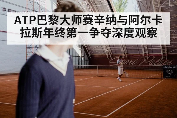 ATP巴黎大师赛辛纳与阿尔卡拉斯年终第一争夺深度观察（kaiyun app）